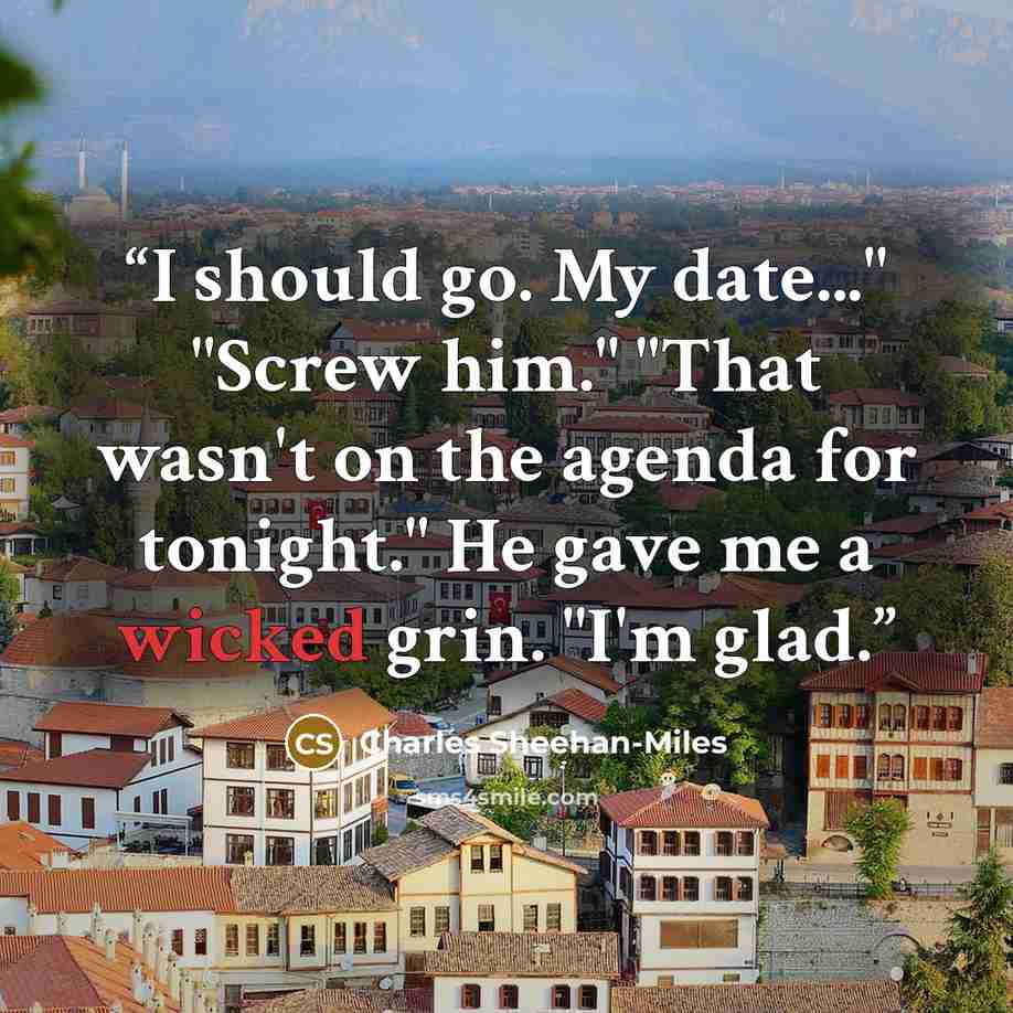 “I should go. My date..." "Screw him." "That wasn't on the agenda for tonight." He gave me a wicked grin. "I'm glad.” quote by Charles Sheehan-Miles