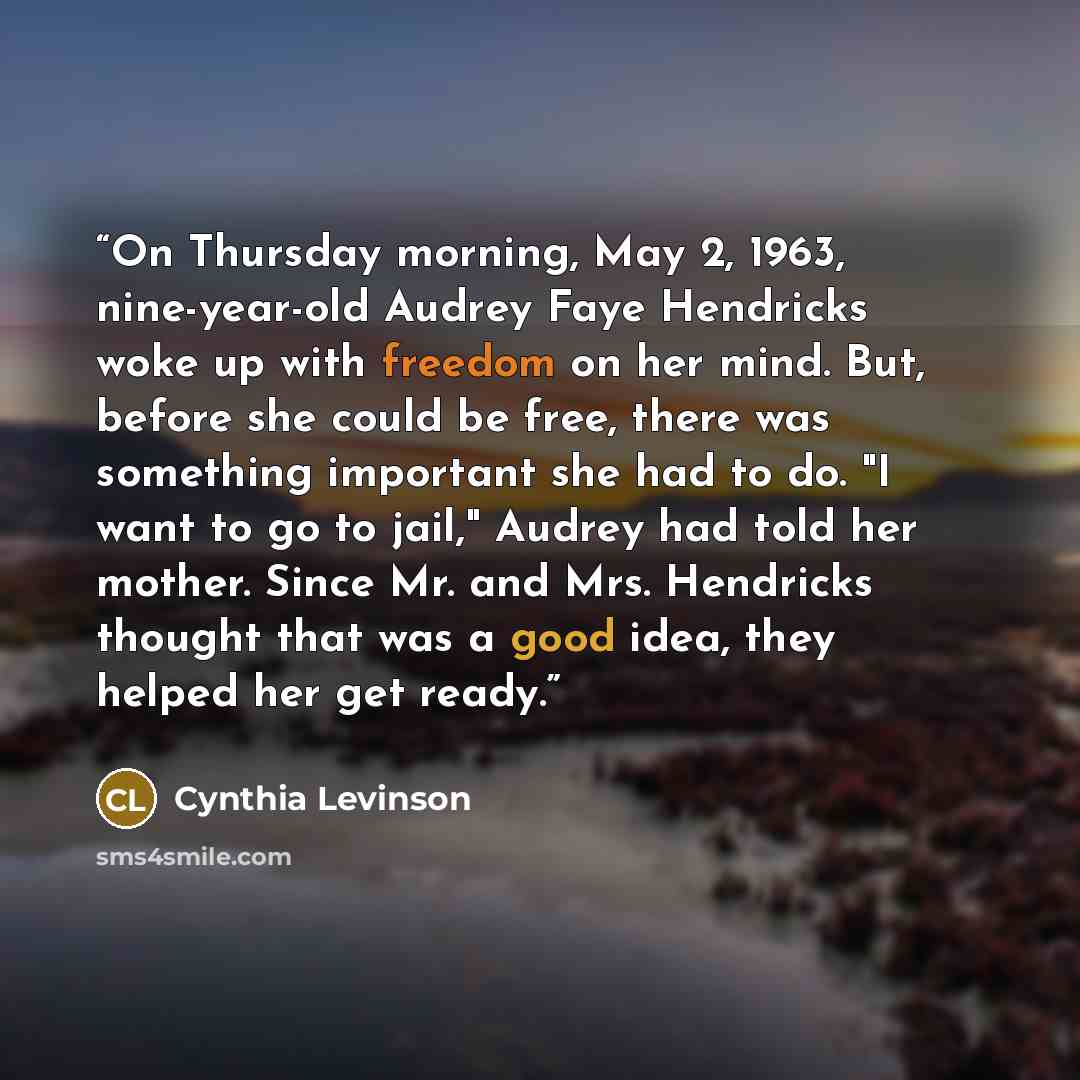 “On Thursday morning, May 2, 1963, nine-year-old Audrey Faye Hendricks woke up with freedom on her mind. But, before she could be free, there was something important she had to do. "I want to go to jail," Audrey had told her mother. Since Mr. and Mrs. Hendricks thought that was a good idea, they…” quote by Cynthia Levinson