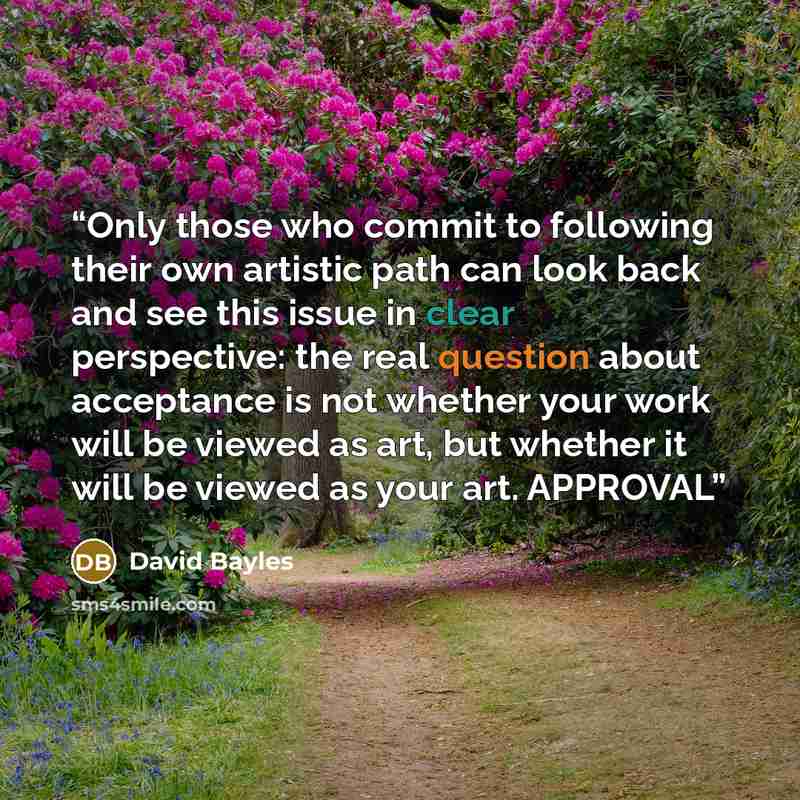 “Only those who commit to following their own artistic path can look back and see this issue in clear perspective: the real question about acceptance is not whether your work will be viewed as art, but whether it will be viewed as your art. APPROVAL” quote by David Bayles