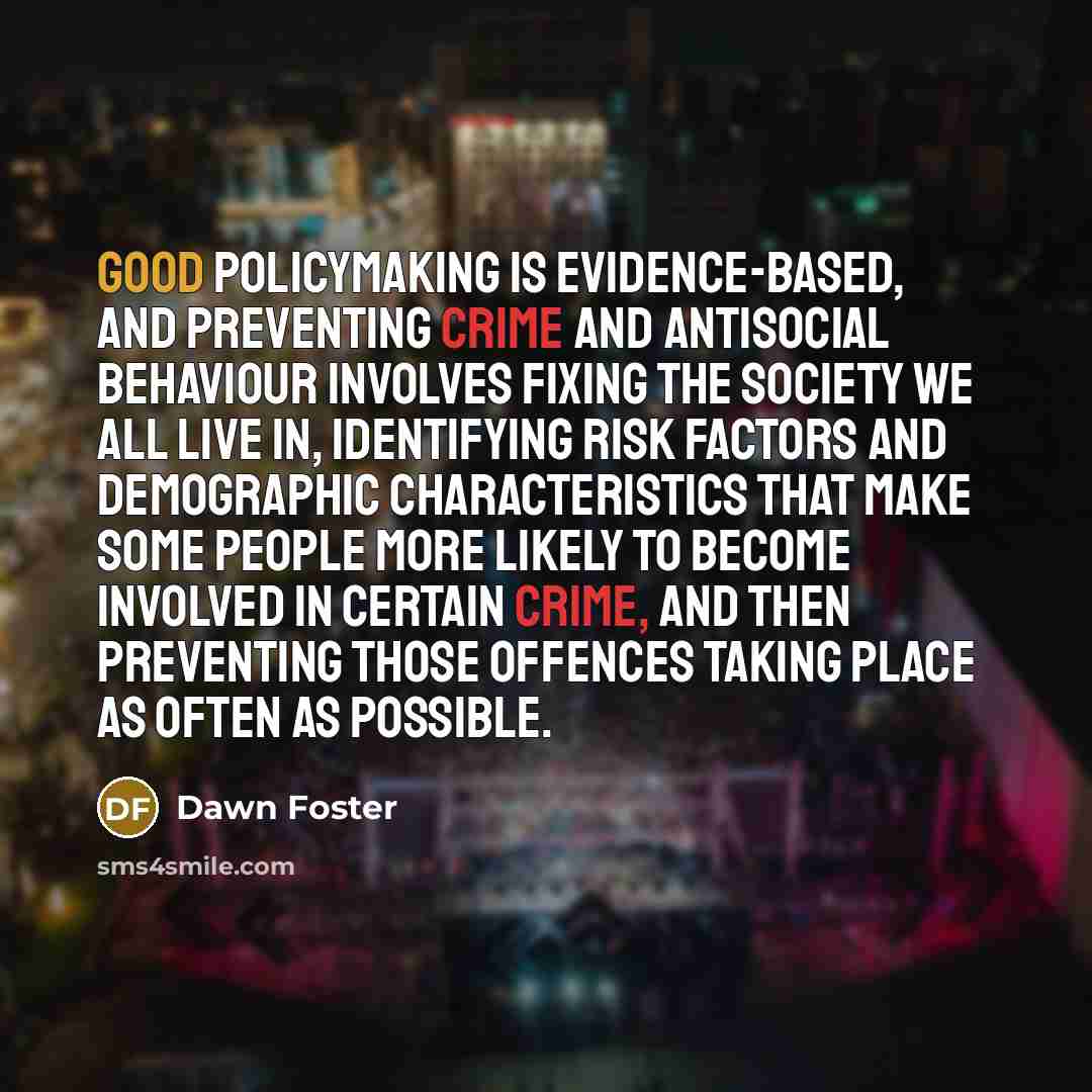 “Good policymaking is evidence-based, and preventing crime and antisocial behaviour involves fixing the society we all live in, identifying risk factors and demographic characteristics that make some people more likely to become involved in certain crime, and then preventing those offences taking…” quote by Dawn Foster