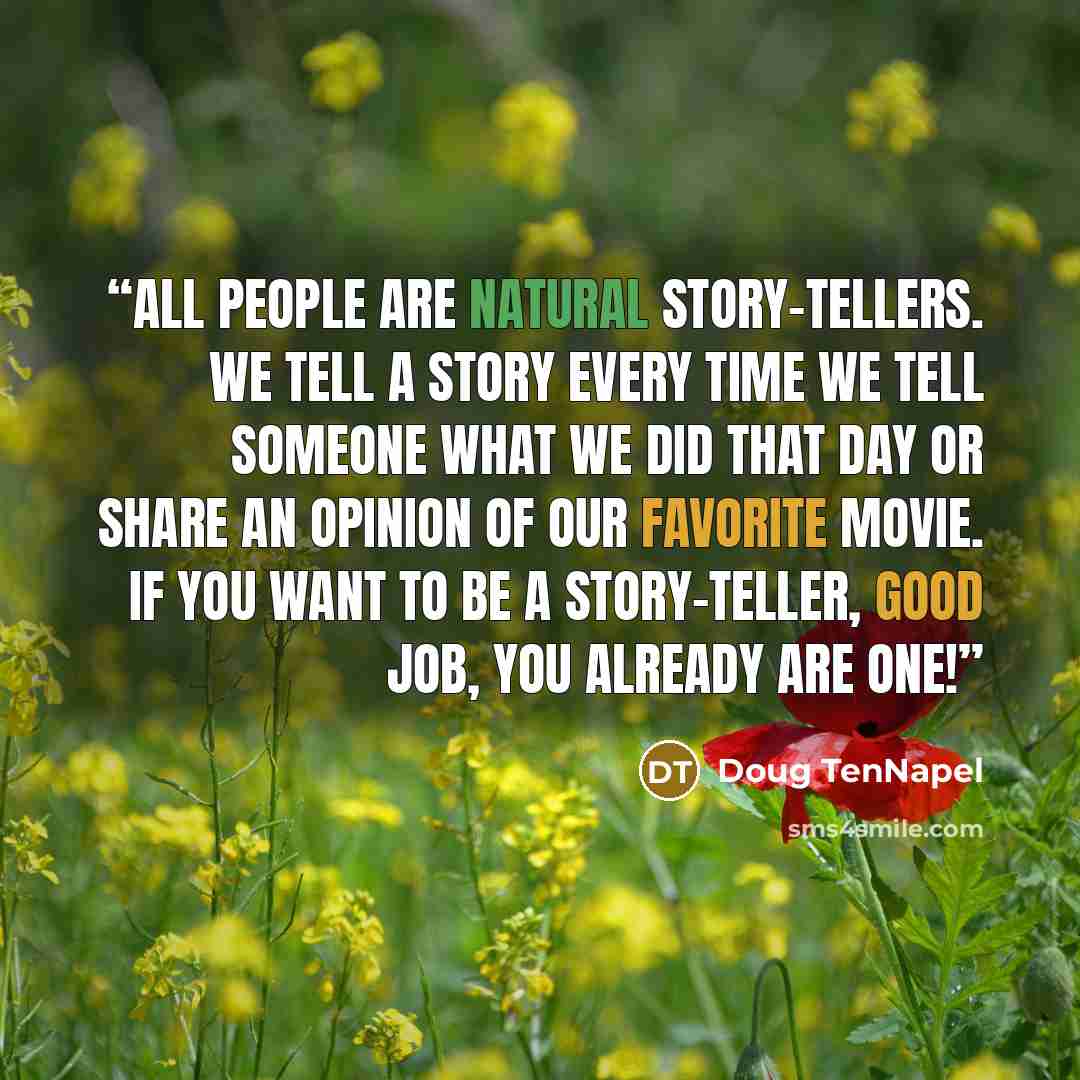 “All people are natural story-tellers. We tell a story every time we tell someone what we did that day or share an opinion of our favorite movie. If you want to be a story-teller, good job, you already are one!” quote by Doug TenNapel