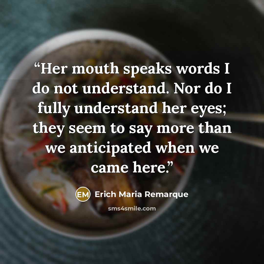 “Her mouth speaks words I do not understand. Nor do I fully understand her eyes; they seem to say more than we anticipated when we came here.” quote by Erich Maria Remarque