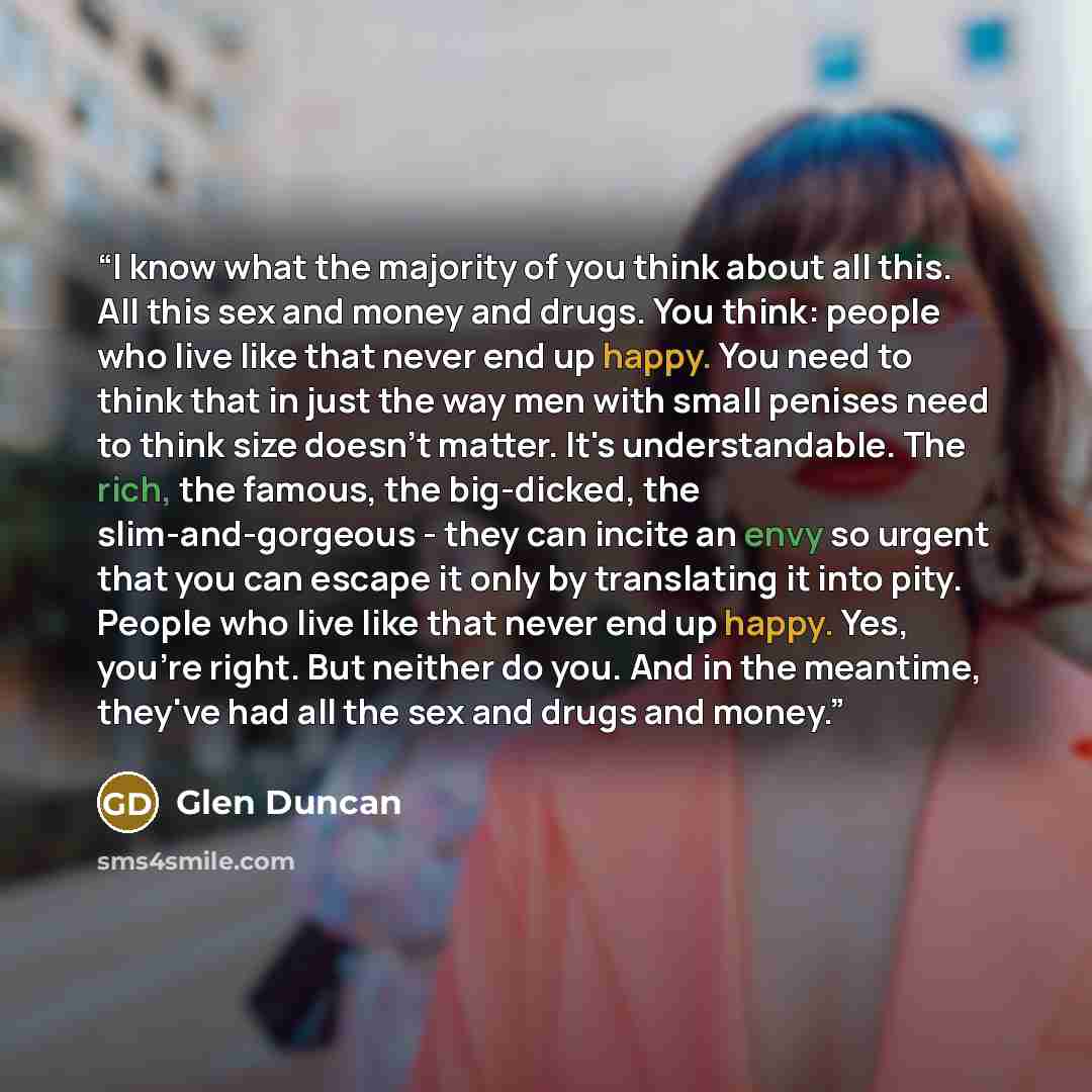 “I know what the majority of you think about all this. All this sex and money and drugs. You think: people who live like that never end up happy. You need to think that in just the way men with small penises need to think size doesn't matter. It's understandable. The rich, the famous, the…” quote by Glen Duncan