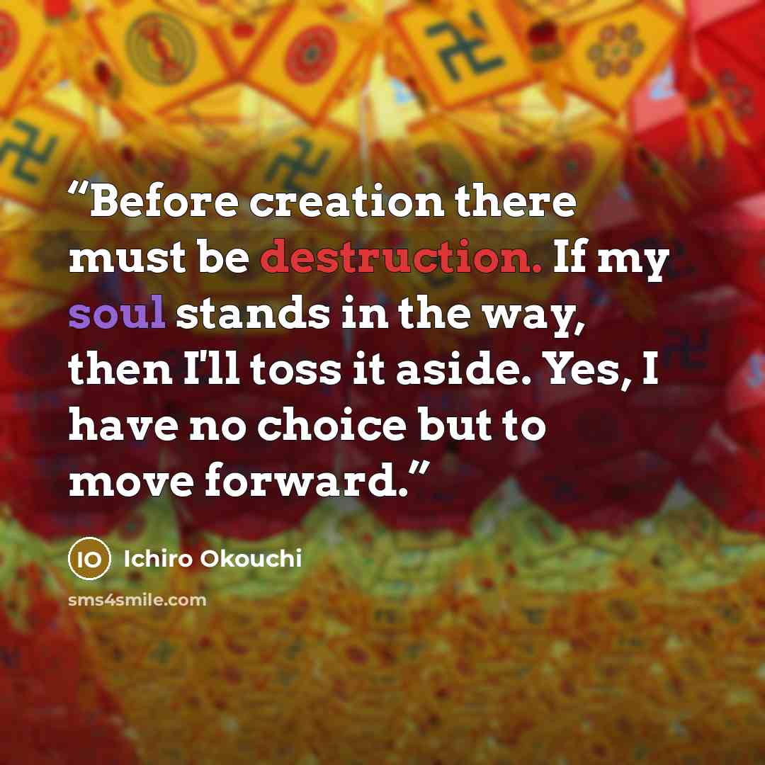 “Before creation there must be destruction. If my soul stands in the way, then I'll toss it aside. Yes, I have no choice but to move forward.” quote by Ichirō Ōkouchi