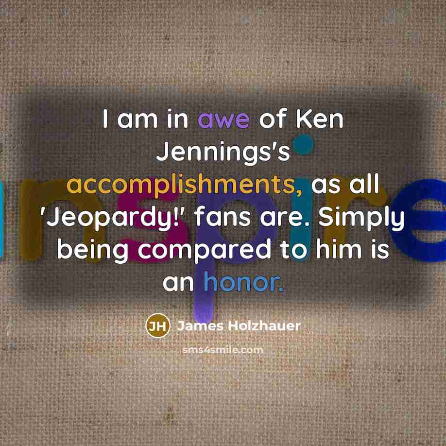 “I am in awe of Ken Jennings's accomplishments, as all 'Jeopardy!' fans are. Simply being compared to him is an honor.” quote by James Holzhauer