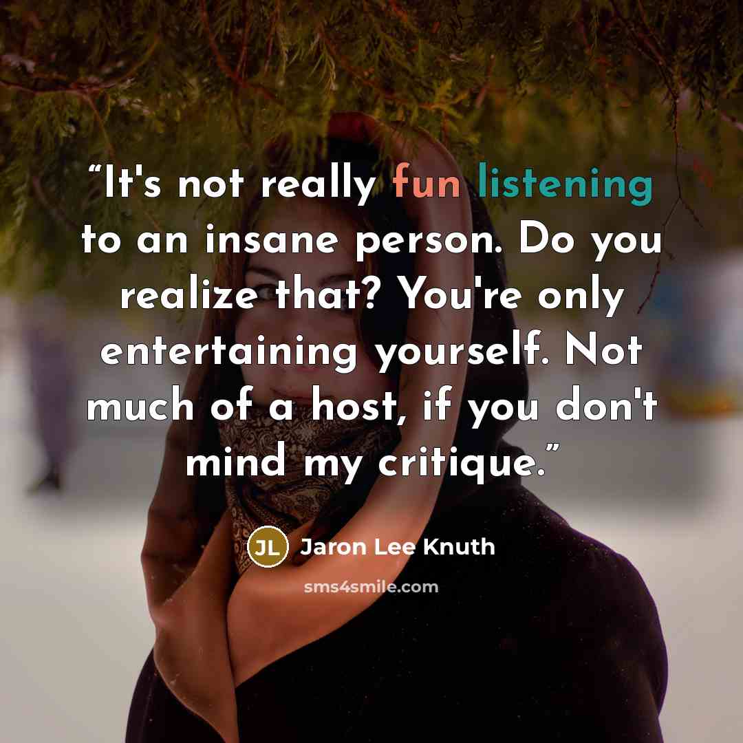 “It's not really fun listening to an insane person. Do you realize that? You're only entertaining yourself. Not much of a host, if you don't mind my critique.” quote by Jaron Lee Knuth