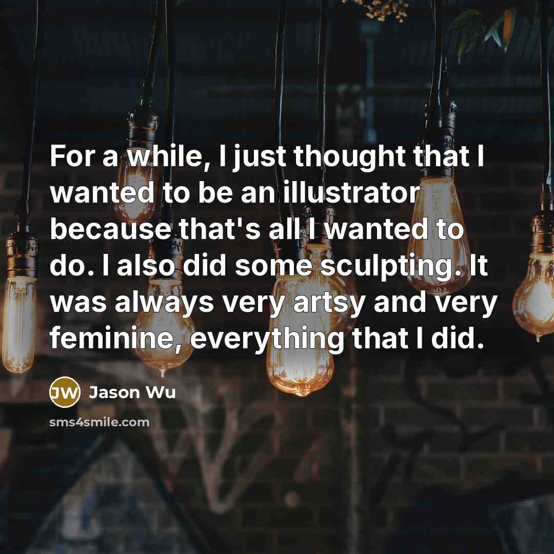 “For a while, I just thought that I wanted to be an illustrator because that's all I wanted to do. I also did some sculpting. It was always very artsy and very feminine, everything that I did.” quote by Jason Wu