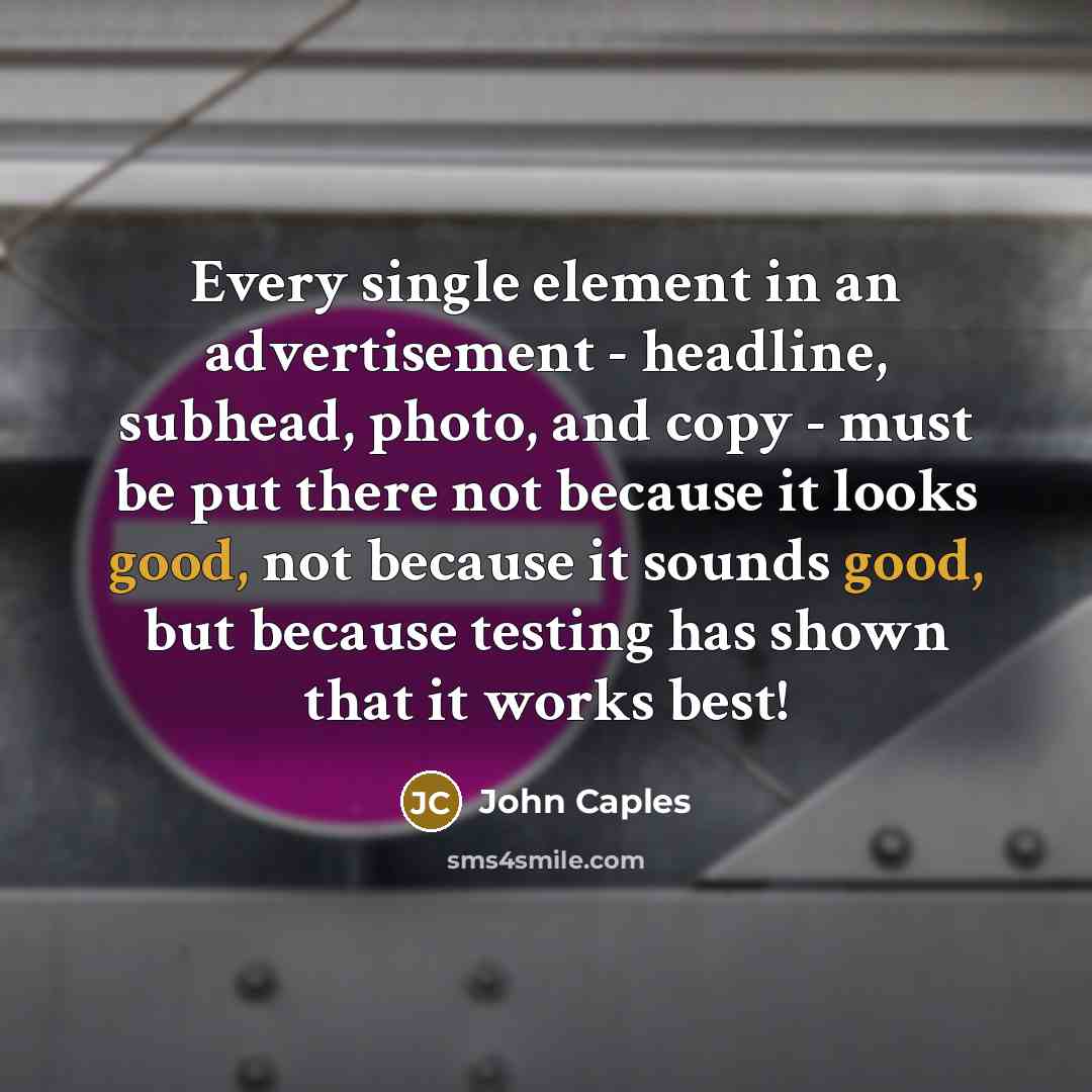 “Every single element in an advertisement - headline, subhead, photo, and copy - must be put there not because it looks good, not because it sounds good, but because testing has shown that it works best!” quote by John Caples
