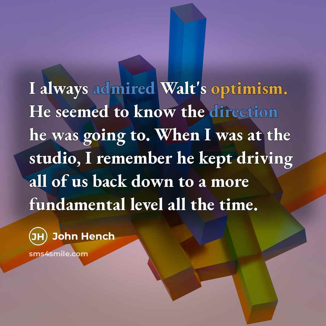 “I always admired Walt's optimism. He seemed to know the direction he was going to. When I was at the studio, I remember he kept driving all of us back down to a more fundamental level all the time.” quote by John Hench