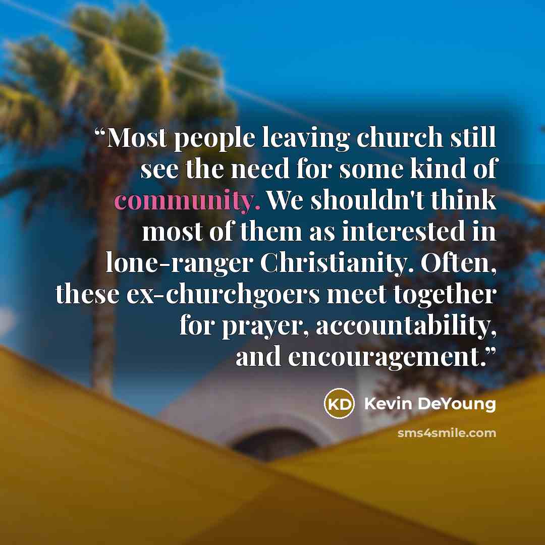 “Most people leaving church still see the need for some kind of community. We shouldn't think most of them as interested in lone-ranger Christianity. Often, these ex-churchgoers meet together for prayer, accountability, and encouragement.” quote by Kevin DeYoung