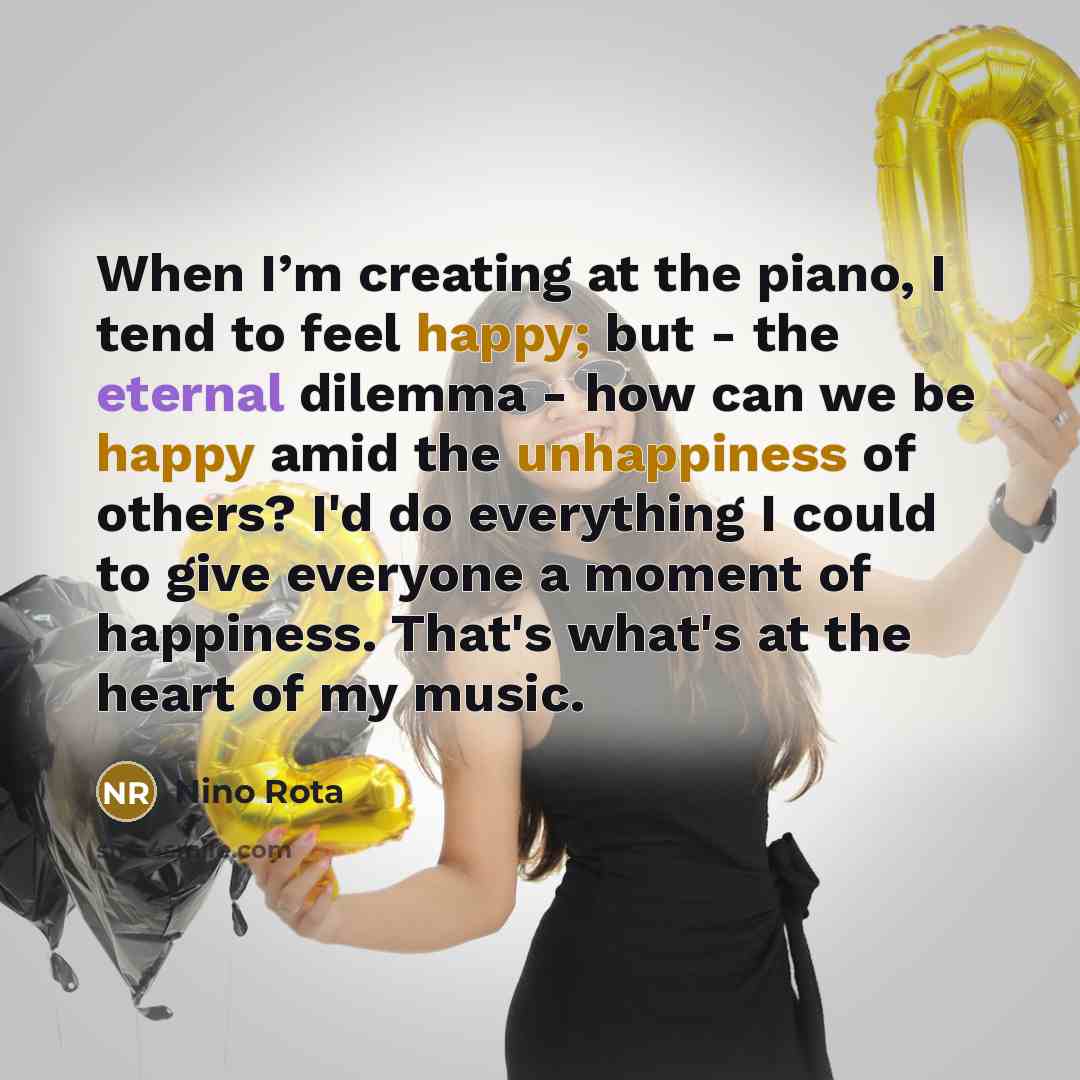 “When I’m creating at the piano, I tend to feel happy; but - the eternal dilemma - how can we be happy amid the unhappiness of others? I'd do everything I could to give everyone a moment of happiness. That's what's at the heart of my music.” quote by Nino Rota