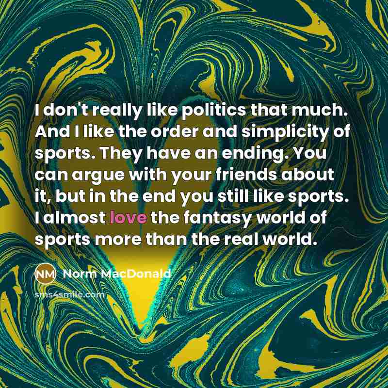“I don't really like politics that much. And I like the order and simplicity of sports. They have an ending. You can argue with your friends about it, but in the end you still like sports. I almost love the fantasy world of sports more than the real world.” quote by Norm MacDonald