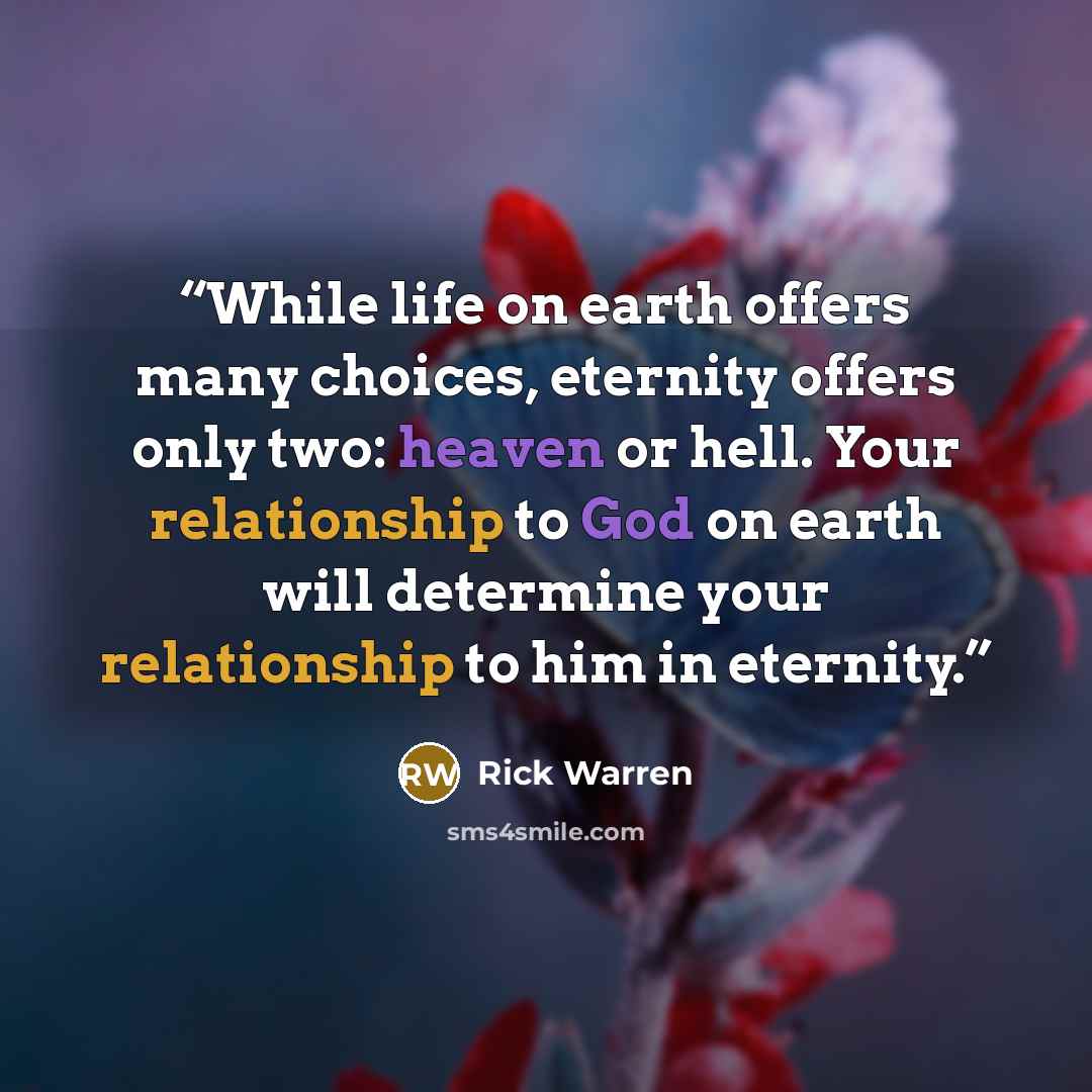 “While life on earth offers many choices, eternity offers only two: heaven or hell. Your relationship to God on earth will determine your relationship to him in eternity.” quote by Rick Warren