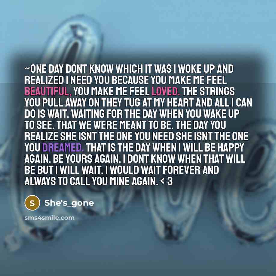 “~One Day dont know which it was I woke up and realized I need you because you make me feel beautiful, you make me feel loved. the strings you pull away on they tug at my heart and all I can do is wait. Waiting for the day when you wake up to see. that we were meant to be. the day you realize she…” quote by She's_gone