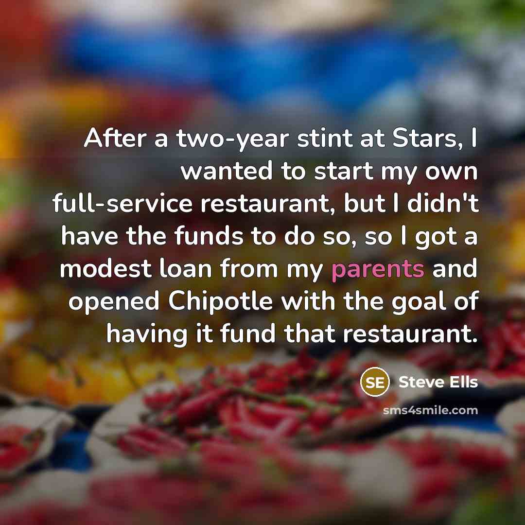 “After a two-year stint at Stars, I wanted to start my own full-service restaurant, but I didn't have the funds to do so, so I got a modest loan from my parents and opened Chipotle with the goal of having it fund that restaurant.” quote by Steve Ells