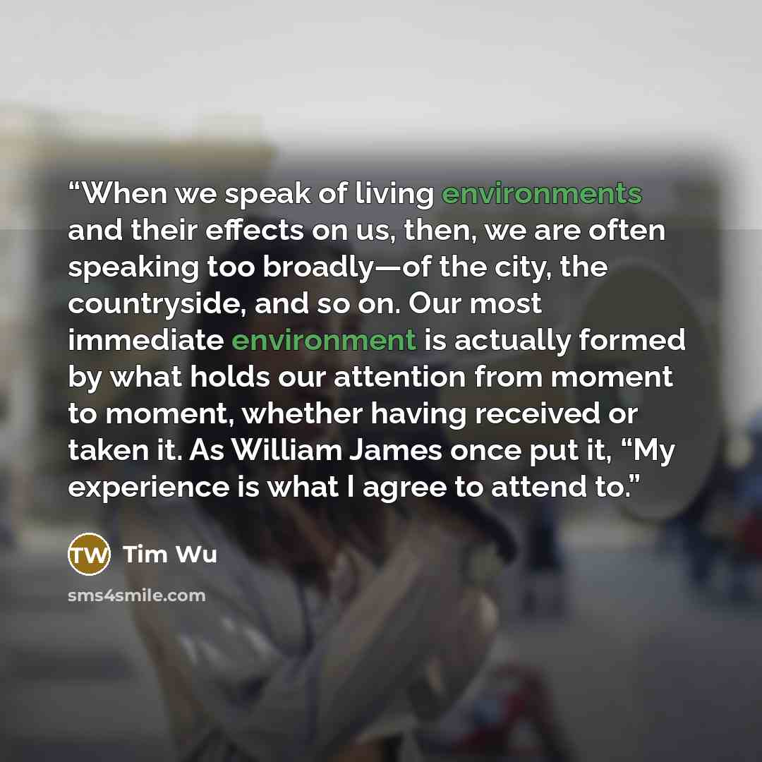 “When we speak of living environments and their effects on us, then, we are often speaking too broadly—of the city, the countryside, and so on. Our most immediate environment is actually formed by what holds our attention from moment to moment, whether having received or taken it. As William James…” quote by Tim Wu