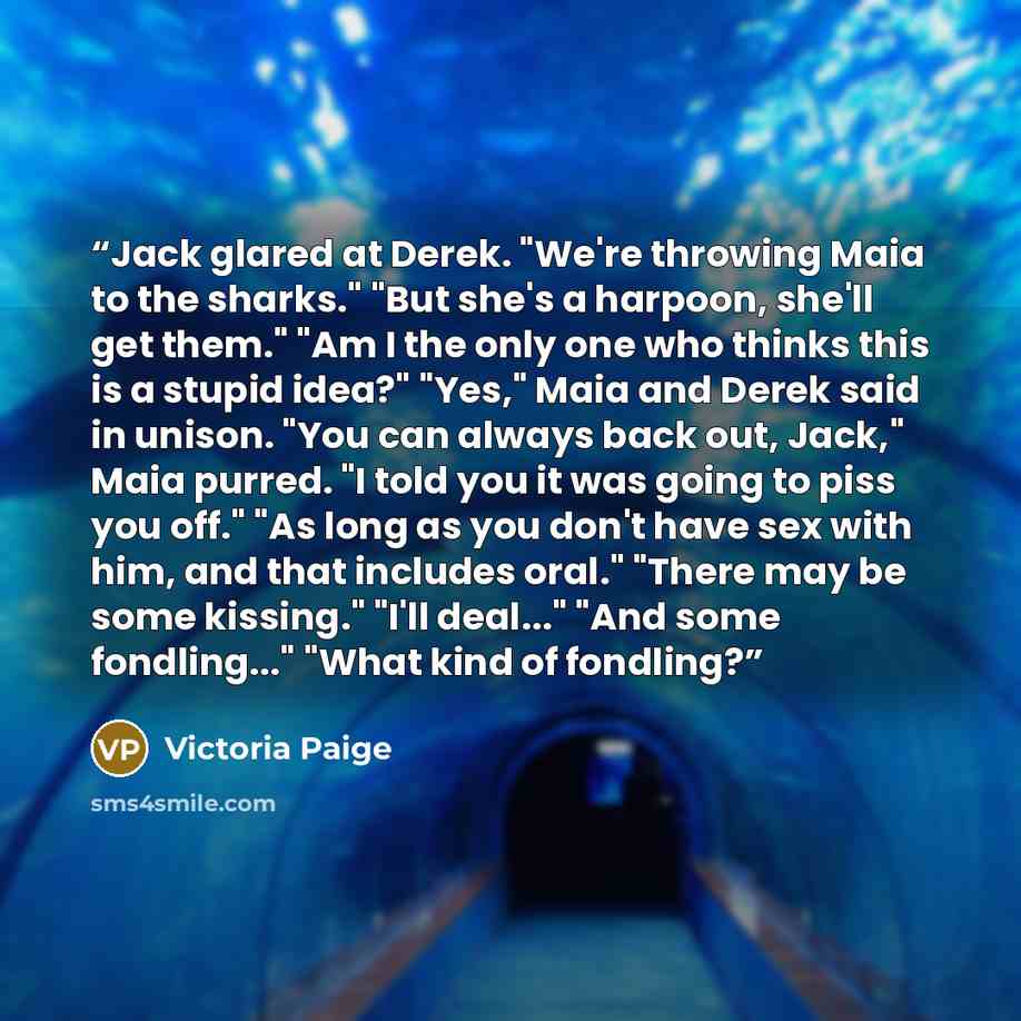 “Jack glared at Derek. "We're throwing Maia to the sharks." "But she's a harpoon, she'll get them." "Am I the only one who thinks this is a stupid idea?" "Yes," Maia and Derek said in unison. "You can always back out, Jack," Maia purred. "I told you it was going to piss you off." "As long as you…” quote by Victoria Paige