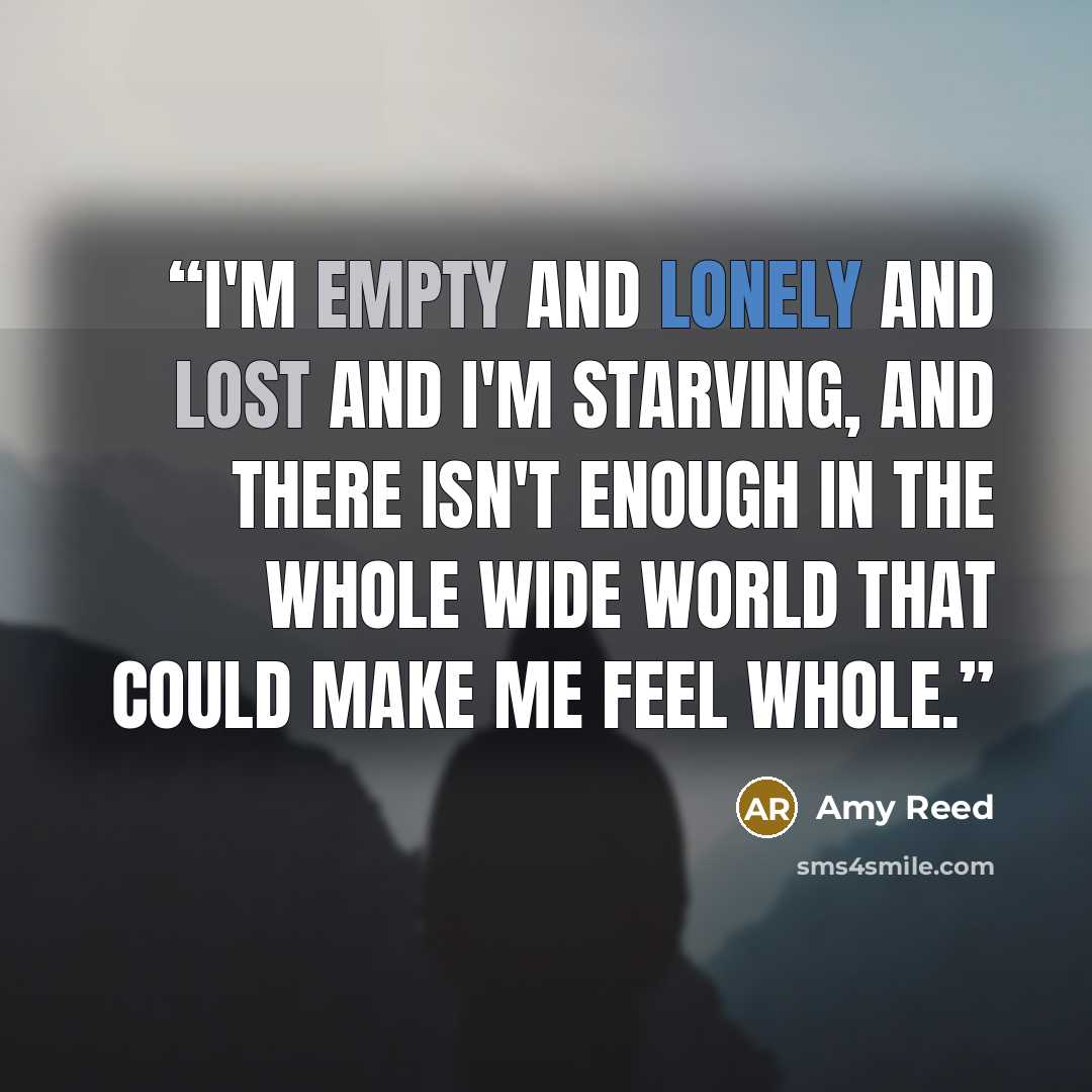 “I'm empty and lonely and lost and I'm starving, and there isn't enough in the whole wide world that could make me feel whole.” quote by Amy Reed