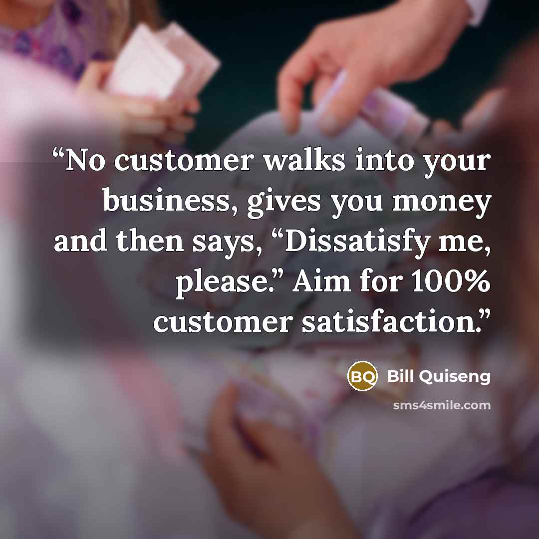“No customer walks into your business, gives you money and then says, “Dissatisfy me, please.” Aim for 100% customer satisfaction.” quote by Bill Quiseng