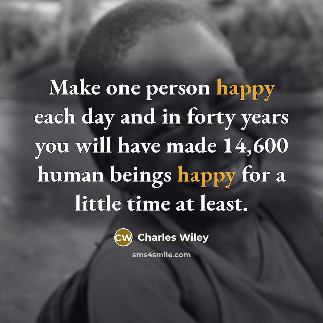 “Make one person happy each day and in forty years you will have made 14,600 human beings happy for a little time at least.” quote by Charles Wiley