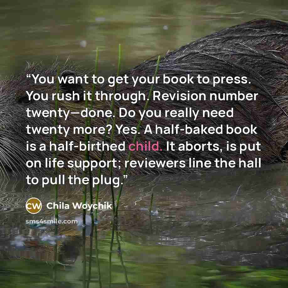 “You want to get your book to press. You rush it through. Revision number twenty—done. Do you really need twenty more? Yes. A half-baked book is a half-birthed child. It aborts, is put on life support; reviewers line the hall to pull the plug.” quote by Chila Woychik