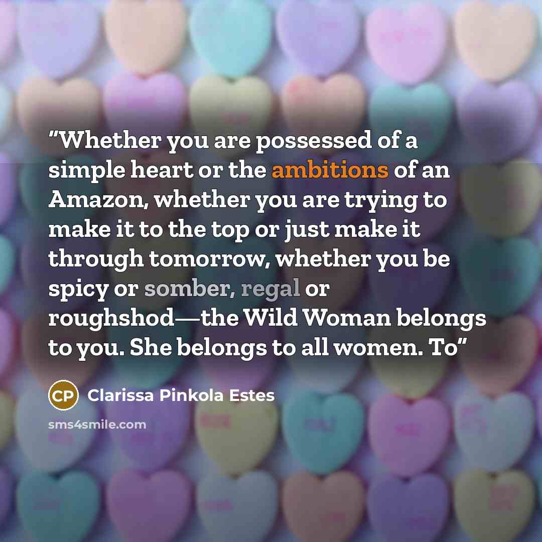 “Whether you are possessed of a simple heart or the ambitions of an Amazon, whether you are trying to make it to the top or just make it through tomorrow, whether you be spicy or somber, regal or roughshod—the Wild Woman belongs to you. She belongs to all women. To” quote by Clarissa Pinkola Estés