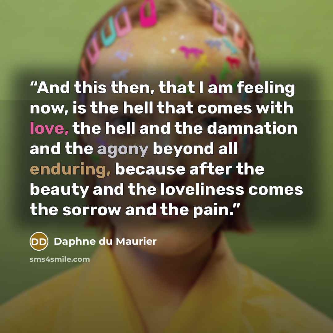 “And this then, that I am feeling now, is the hell that comes with love, the hell and the damnation and the agony beyond all enduring, because after the beauty and the loveliness comes the sorrow and the pain.” quote by Daphne du Maurier