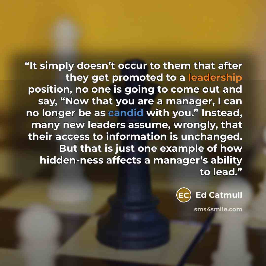 “It simply doesn’t occur to them that after they get promoted to a leadership position, no one is going to come out and say, “Now that you are a manager, I can no longer be as candid with you.” Instead, many new leaders assume, wrongly, that their access to information is unchanged. But that is…” quote by Ed Catmull