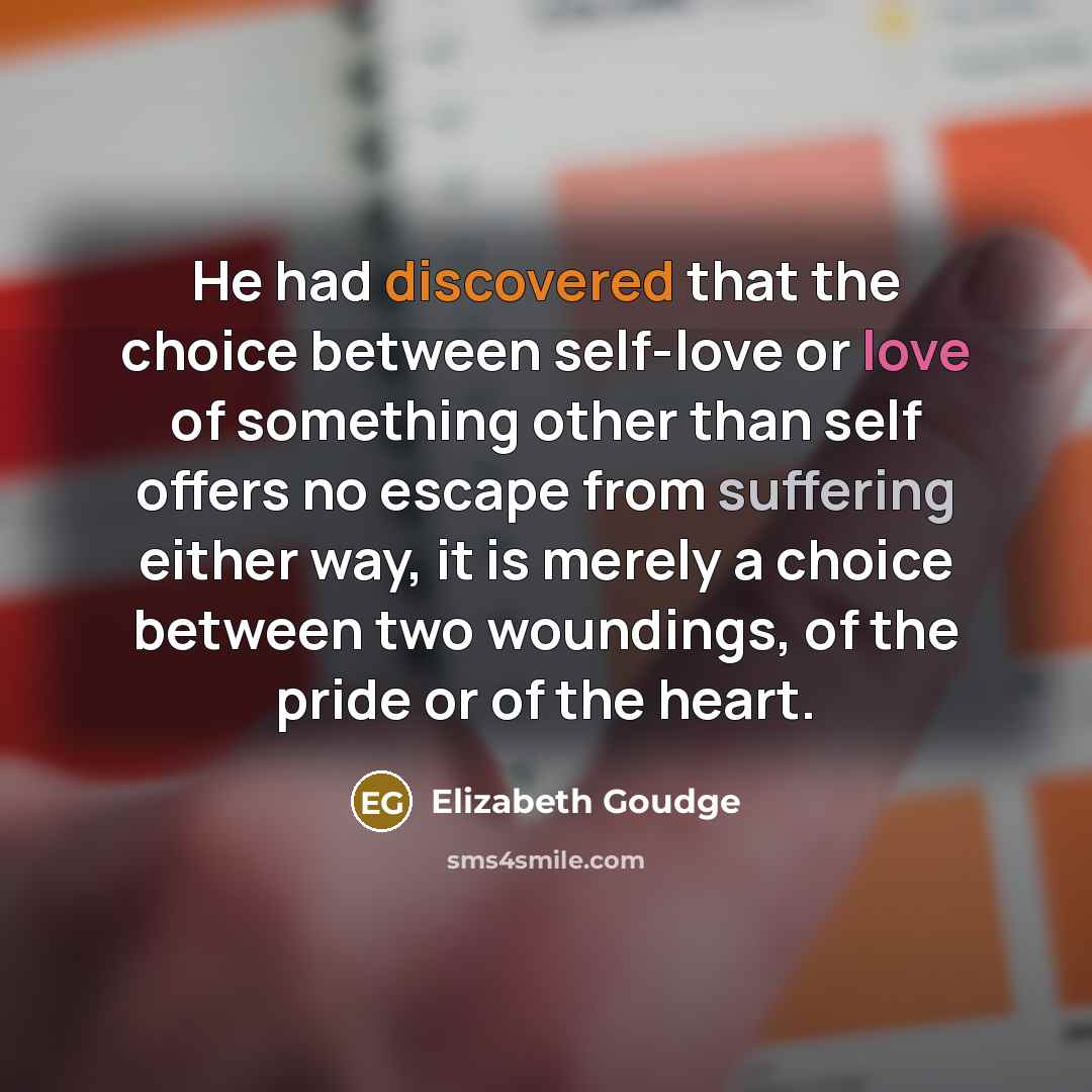 “He had discovered that the choice between self-love or love of something other than self offers no escape from suffering either way, it is merely a choice between two woundings, of the pride or of the heart.” quote by Elizabeth Goudge