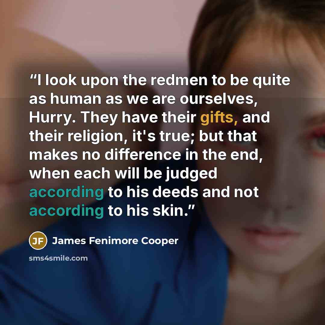 “I look upon the redmen to be quite as human as we are ourselves, Hurry. They have their gifts, and their religion, it's true; but that makes no difference in the end, when each will be judged according to his deeds and not according to his skin.” quote by James Fenimore Cooper