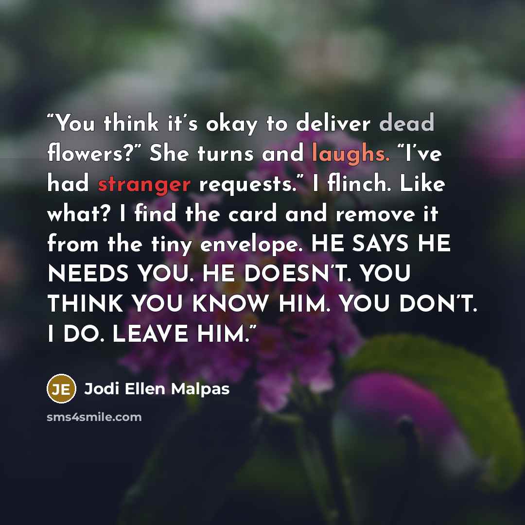“You think it’s okay to deliver dead flowers?” She turns and laughs. “I’ve had stranger requests.” I flinch. Like what? I find the card and remove it from the tiny envelope. HE SAYS HE NEEDS YOU. HE DOESN’T. YOU THINK YOU KNOW HIM. YOU DON’T. I DO. LEAVE HIM.” quote by Jodi Ellen Malpas