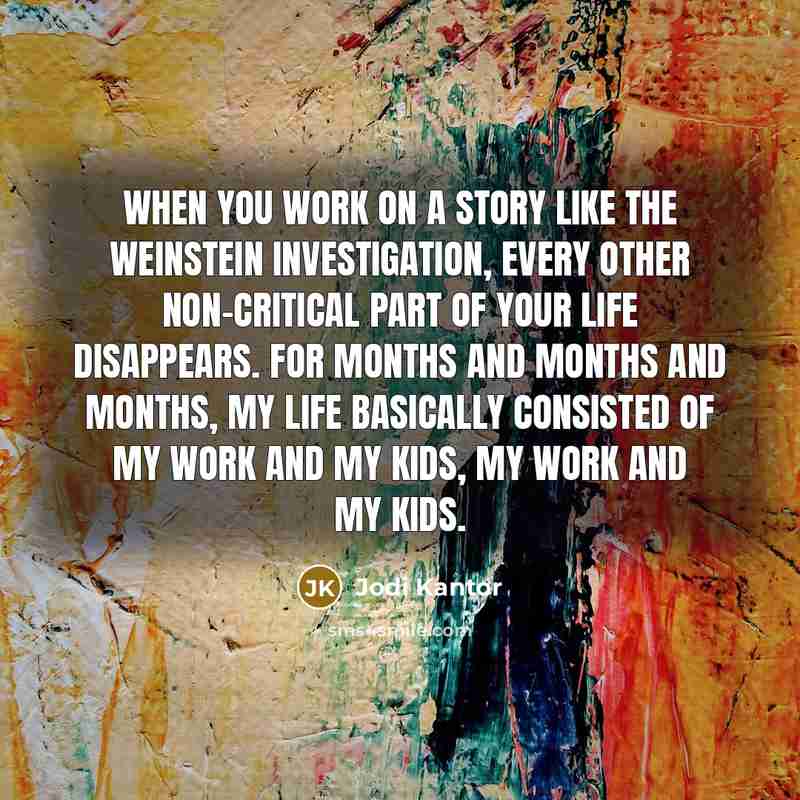 “When you work on a story like the Weinstein investigation, every other non-critical part of your life disappears. For months and months and months, my life basically consisted of my work and my kids, my work and my kids.” quote by Jodi Kantor