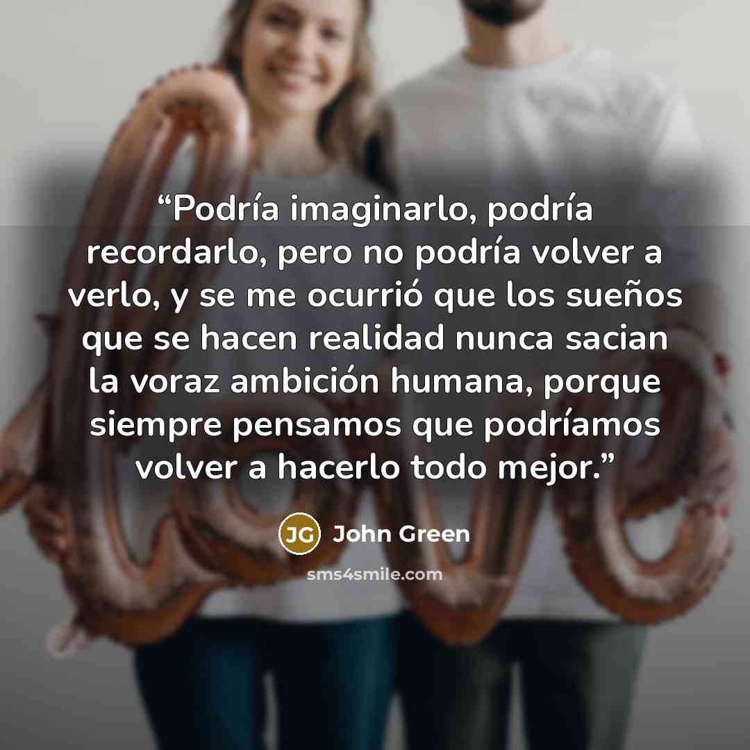 “Podría imaginarlo, podría recordarlo, pero no podría volver a verlo, y se me ocurrió que los sueños que se hacen realidad nunca sacian la voraz ambición humana, porque siempre pensamos que podríamos volver a hacerlo todo mejor.” quote by John Green