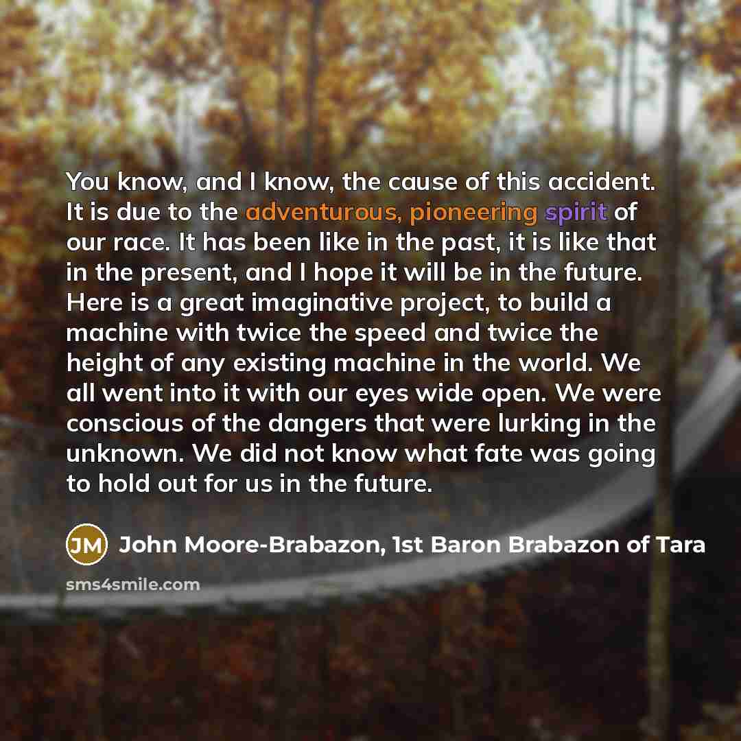 “You know, and I know, the cause of this accident. It is due to the adventurous, pioneering spirit of our race. It has been like in the past, it is like that in the present, and I hope it will be in the future. Here is a great imaginative project, to build a machine with twice the speed and twice…” quote by John Moore-Brabazon, 1st Baron Brabazon of Tara