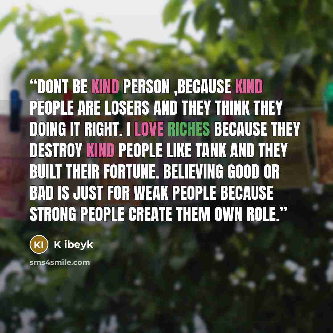 “Dont be kind person ,because kind people are losers and they think they doing it right. I love riches because they destroy kind people like tank and they built their fortune. believing good or bad is just for weak people because strong people create them own role.” quote by K ibeyk