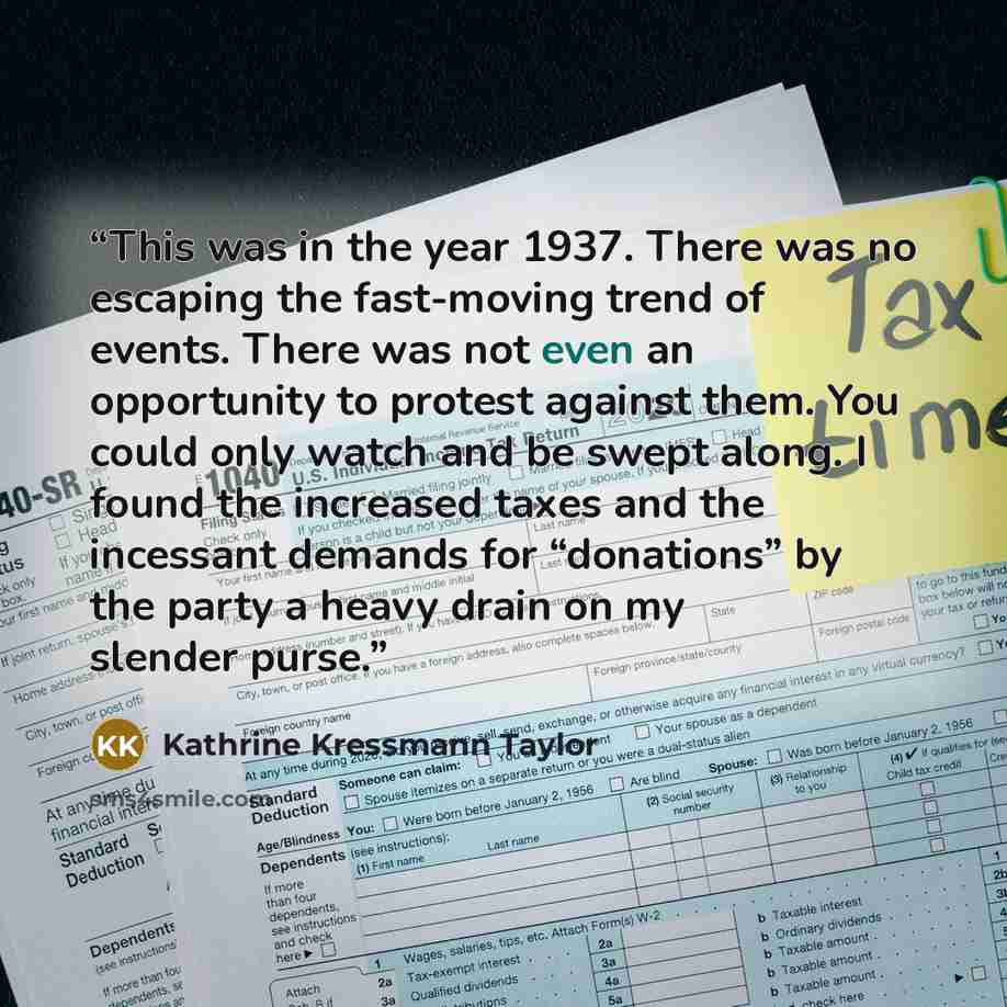“This was in the year 1937. There was no escaping the fast-moving trend of events. There was not even an opportunity to protest against them. You could only watch and be swept along. I found the increased taxes and the incessant demands for “donations” by the party a heavy drain on my slender purse.” quote by Kathrine Kressmann Taylor