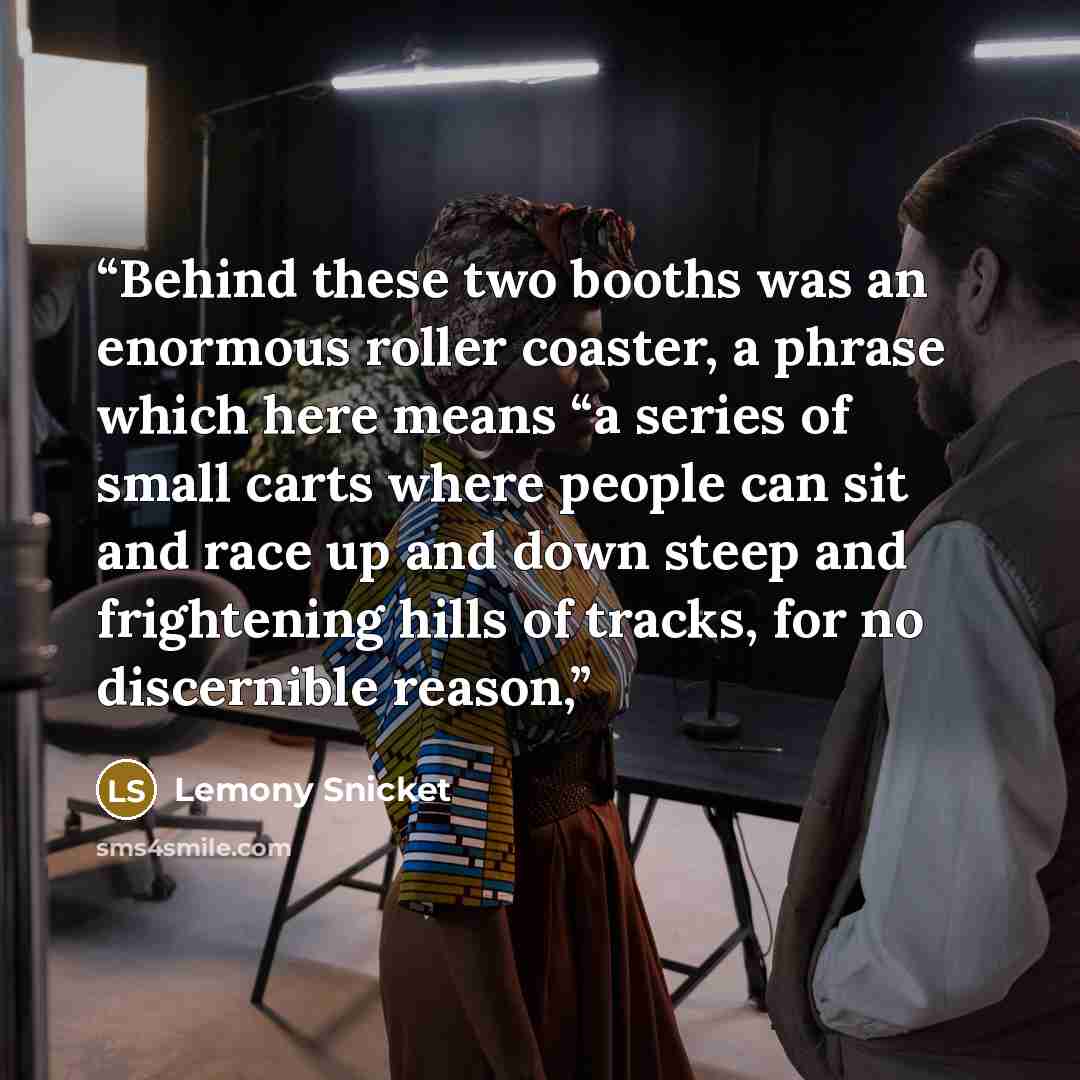 “Behind these two booths was an enormous roller coaster, a phrase which here means “a series of small carts where people can sit and race up and down steep and frightening hills of tracks, for no discernible reason,” quote by Lemony Snicket