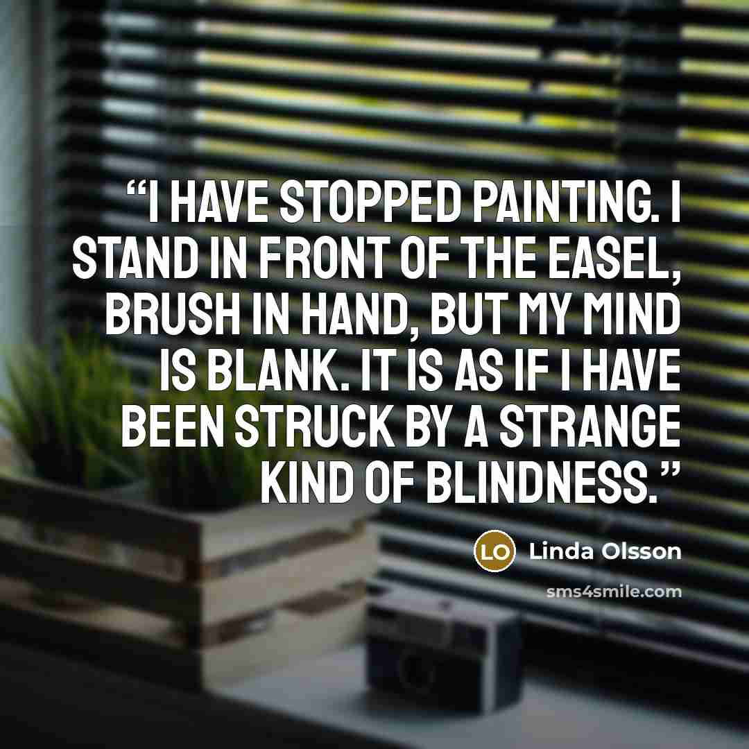 “I have stopped painting. I stand in front of the easel, brush in hand, but my mind is blank. It is as if I have been struck by a strange kind of blindness.” quote by Linda Olsson