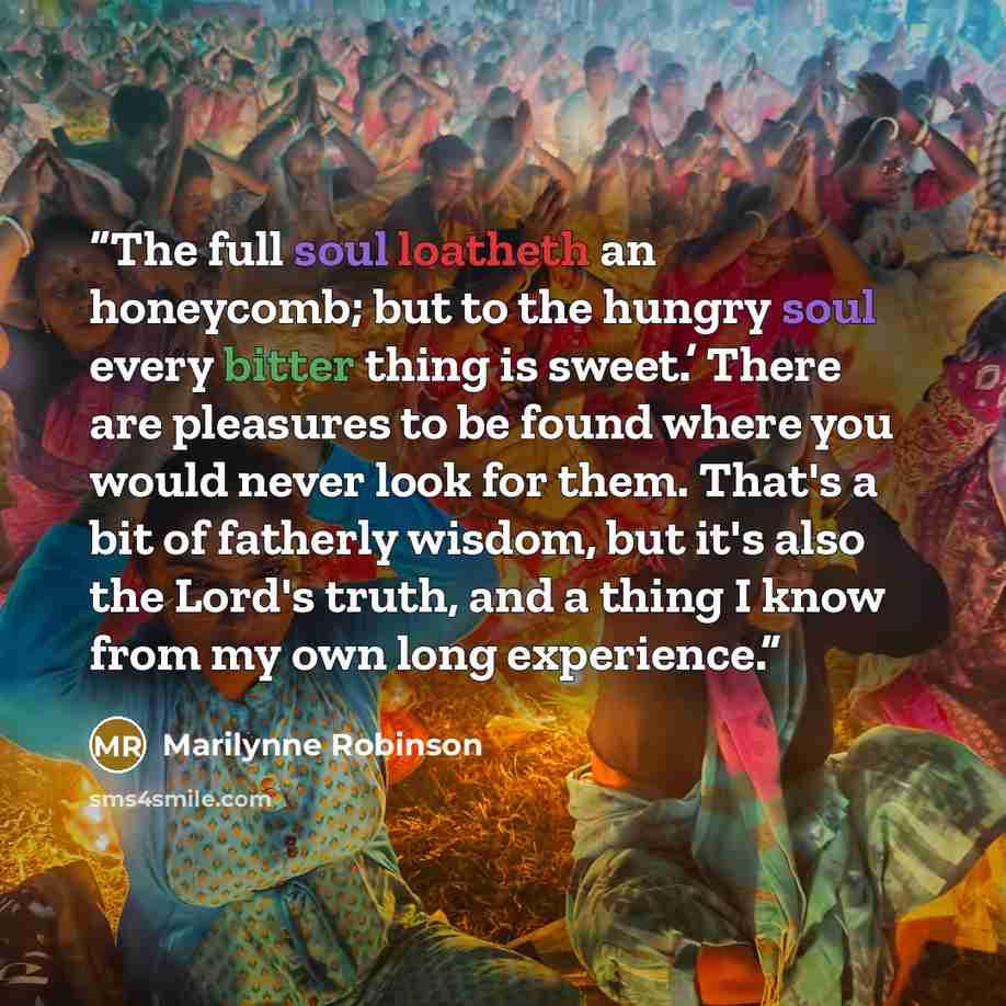 “The full soul loatheth an honeycomb; but to the hungry soul every bitter thing is sweet.’ There are pleasures to be found where you would never look for them. That's a bit of fatherly wisdom, but it's also the Lord's truth, and a thing I know from my own long experience.” quote by Marilynne Robinson