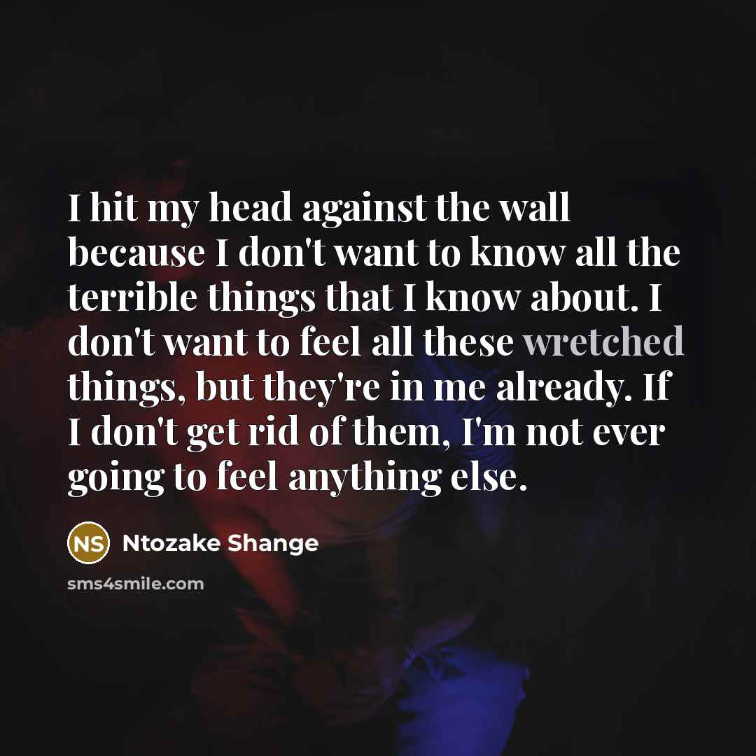 “I hit my head against the wall because I don't want to know all the terrible things that I know about. I don't want to feel all these wretched things, but they're in me already. If I don't get rid of them, I'm not ever going to feel anything else.” quote by Ntozake Shange