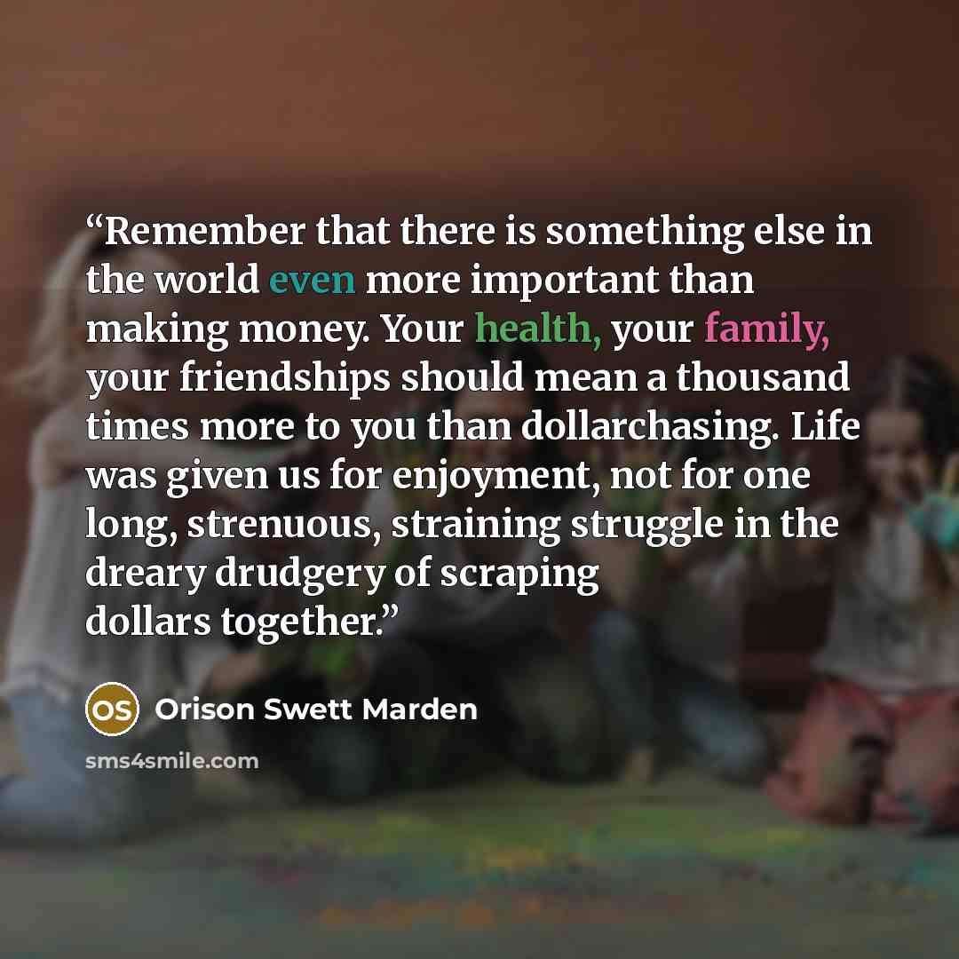 “Remember that there is something else in the world even more important than making money. Your health, your family, your friendships should mean a thousand times more to you than dollarchasing. Life was given us for enjoyment, not for one long, strenuous, straining struggle in the dreary drudgery…” quote by Orison Swett Marden