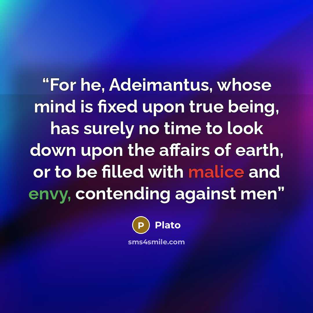 “For he, Adeimantus, whose mind is fixed upon true being, has surely no time to look down upon the affairs of earth, or to be filled with malice and envy, contending against men” quote by Plato