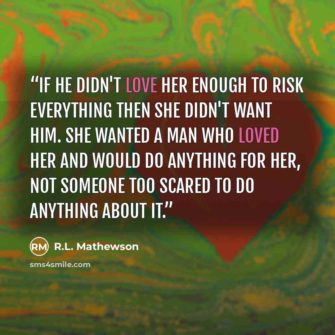 “If he didn't love her enough to risk everything then she didn't want him. She wanted a man who loved her and would do anything for her, not someone too scared to do anything about it.” quote by R.L. Mathewson