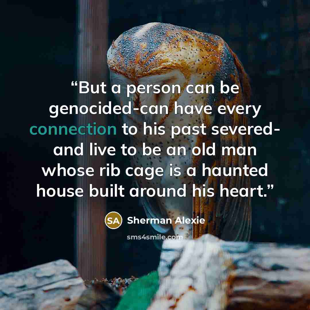 “But a person can be genocided-can have every connection to his past severed- and live to be an old man whose rib cage is a haunted house built around his heart.” quote by Sherman Alexie