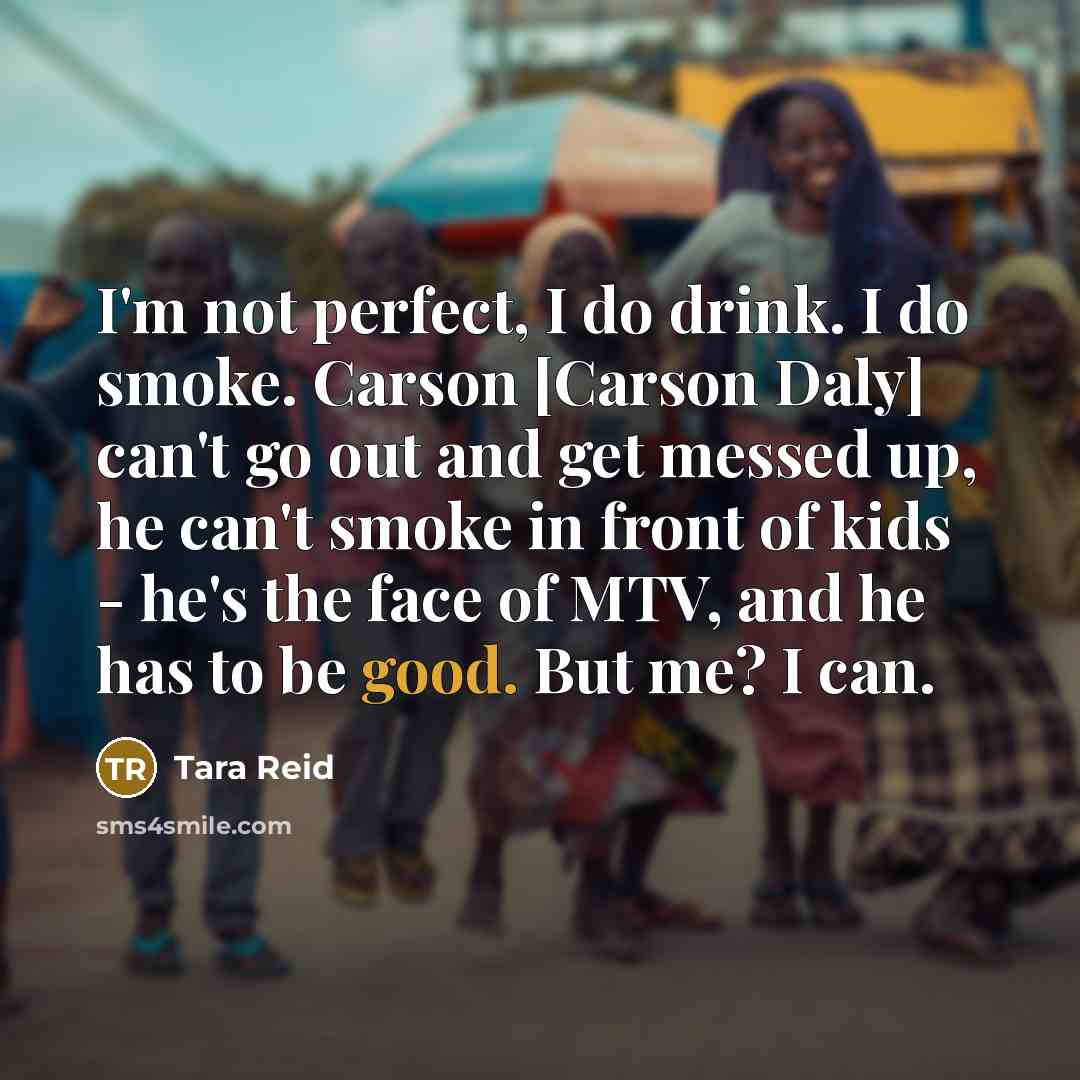 “I'm not perfect, I do drink. I do smoke. Carson [Carson Daly] can't go out and get messed up, he can't smoke in front of kids - he's the face of MTV, and he has to be good. But me? I can.” quote by Tara Reid