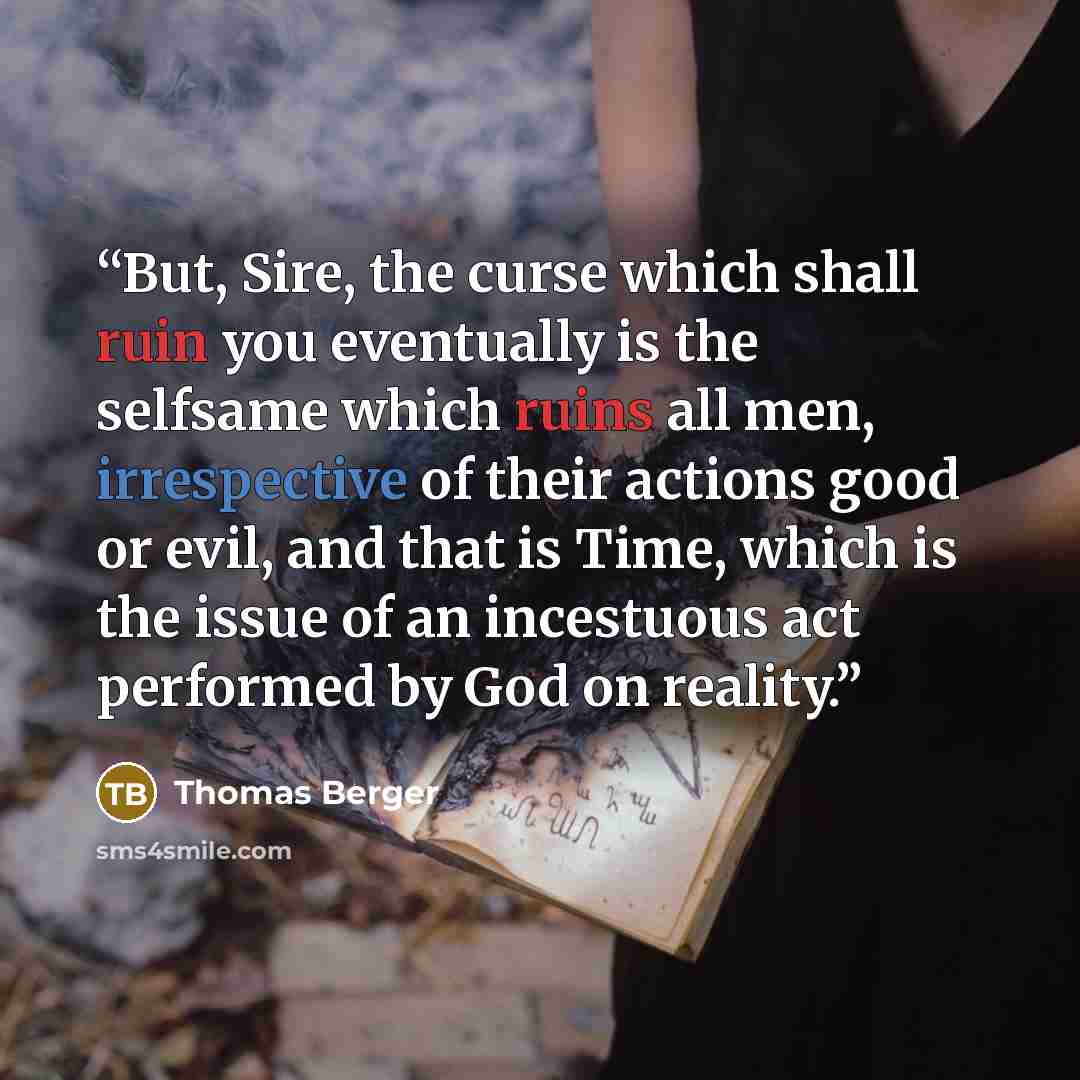 “But, Sire, the curse which shall ruin you eventually is the selfsame which ruins all men, irrespective of their actions good or evil, and that is Time, which is the issue of an incestuous act performed by God on reality.” quote by Thomas Berger