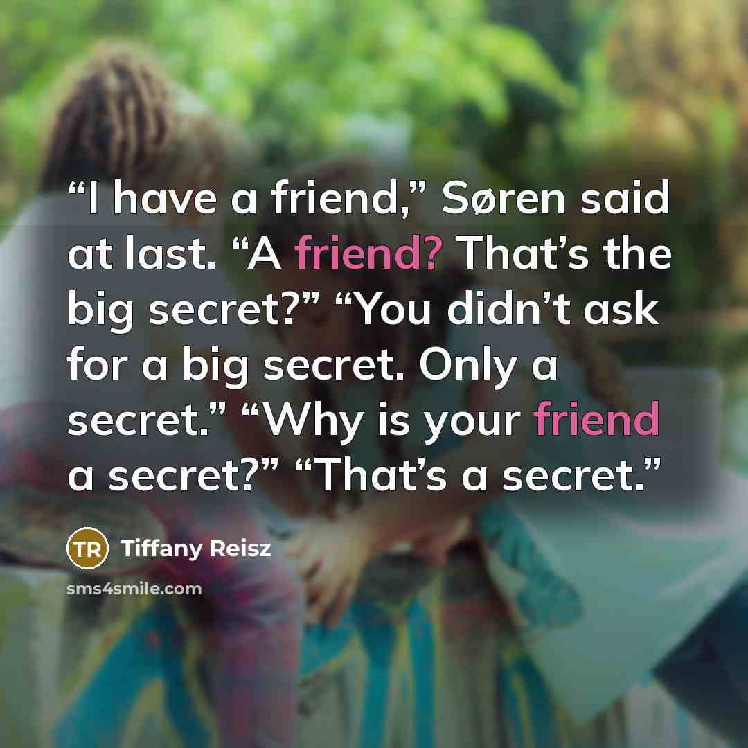“I have a friend,” Søren said at last. “A friend? That’s the big secret?” “You didn’t ask for a big secret. Only a secret.” “Why is your friend a secret?” “That’s a secret.” quote by Tiffany Reisz