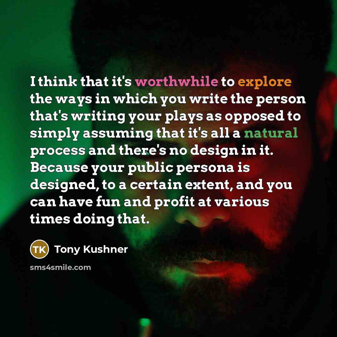 “I think that it's worthwhile to explore the ways in which you write the person that's writing your plays as opposed to simply assuming that it's all a natural process and there's no design in it. Because your public persona is designed, to a certain extent, and you can have fun and profit at…” quote by Tony Kushner