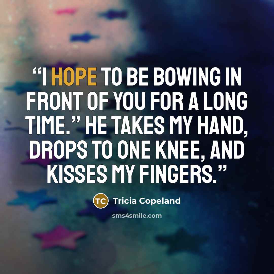“I hope to be bowing in front of you for a long time.” He takes my hand, drops to one knee, and kisses my fingers.” quote by Tricia Copeland