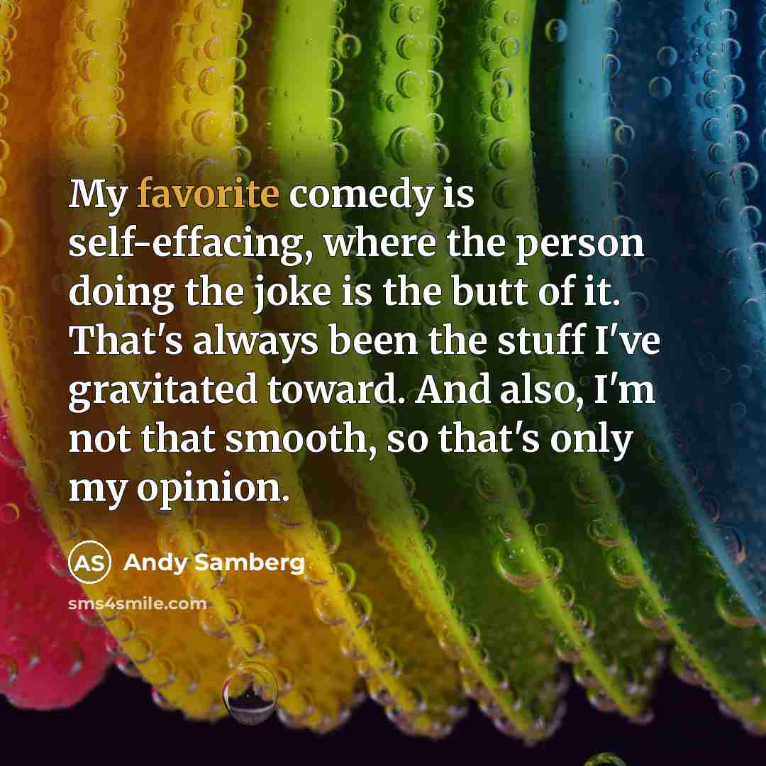 “My favorite comedy is self-effacing, where the person doing the joke is the butt of it. That's always been the stuff I've gravitated toward. And also, I'm not that smooth, so that's only my opinion.” quote by Andy Samberg